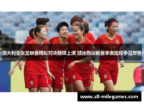 澳大利亚女足联赛精彩对决继续上演 球迷热议新赛季表现和争冠形势