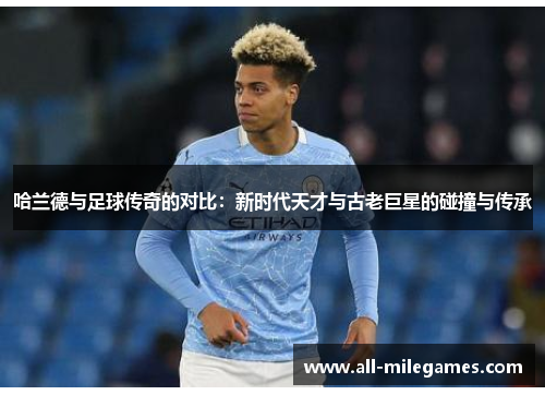 哈兰德与足球传奇的对比：新时代天才与古老巨星的碰撞与传承