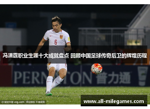 冯潇霆职业生涯十大成就盘点 回顾中国足球传奇后卫的辉煌历程