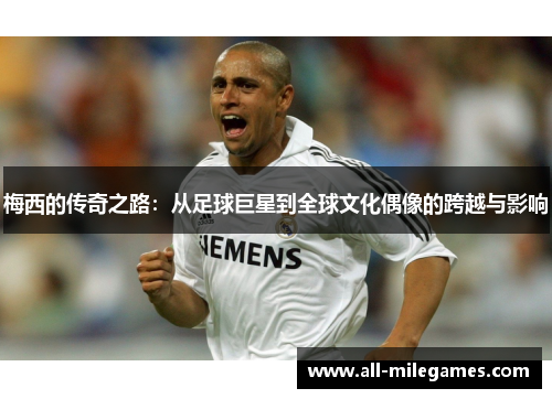 梅西的传奇之路：从足球巨星到全球文化偶像的跨越与影响