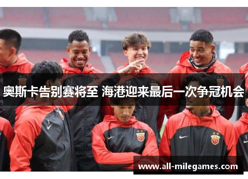 奥斯卡告别赛将至 海港迎来最后一次争冠机会