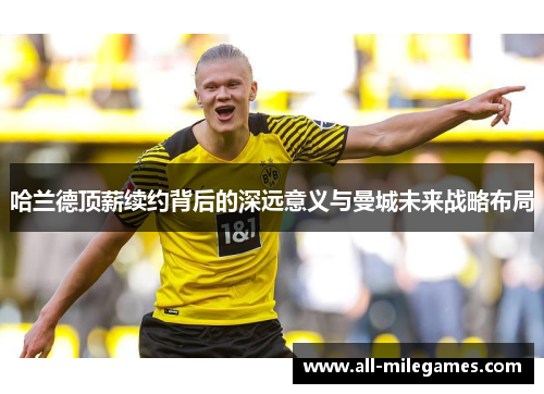 哈兰德顶薪续约背后的深远意义与曼城未来战略布局