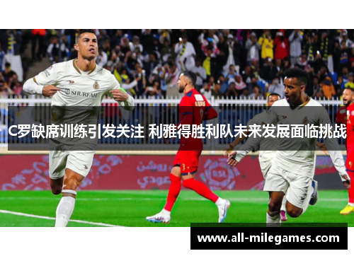 C罗缺席训练引发关注 利雅得胜利队未来发展面临挑战