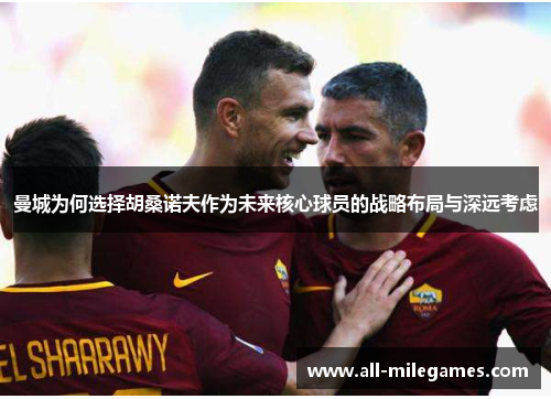 曼城为何选择胡桑诺夫作为未来核心球员的战略布局与深远考虑