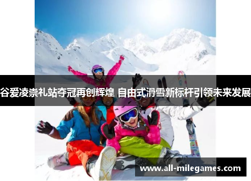 谷爱凌崇礼站夺冠再创辉煌 自由式滑雪新标杆引领未来发展